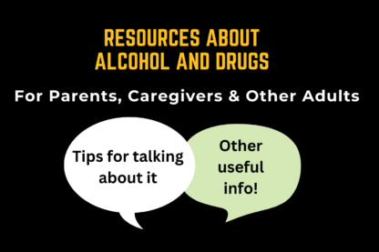 Resources About Alcohol and Drugs, for parents, caregivers, and other adults. Tips for talking about it and other useful info!