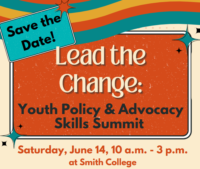 Save the Date! Lead the Change: Youth Policy & Advocacy Skills Summit. Saturday, June 14, 10 a.m. - 3 p.m. at Smith College